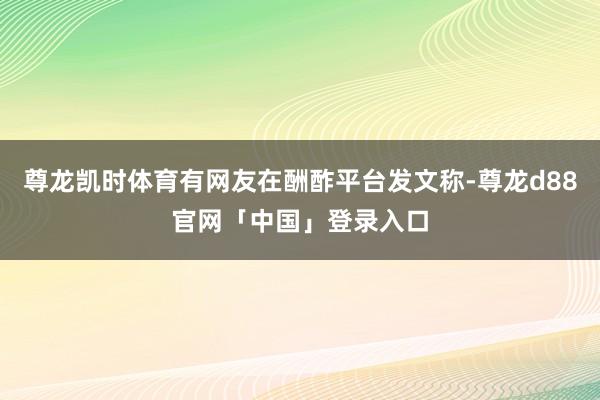 尊龙凯时体育有网友在酬酢平台发文称-尊龙d88官网「中国」登录入口
