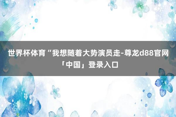世界杯体育“我想随着大势演员走-尊龙d88官网「中国」登录入口