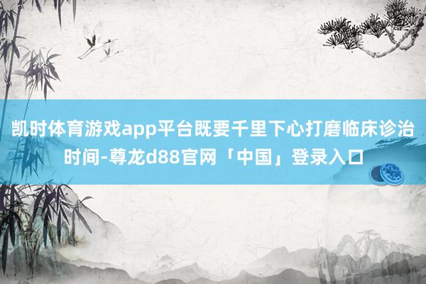凯时体育游戏app平台既要千里下心打磨临床诊治时间-尊龙d88官网「中国」登录入口