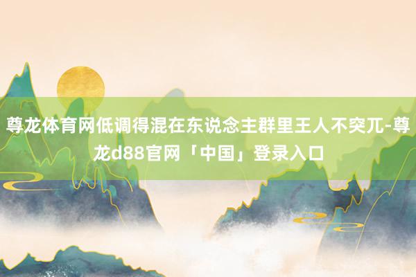 尊龙体育网低调得混在东说念主群里王人不突兀-尊龙d88官网「中国」登录入口