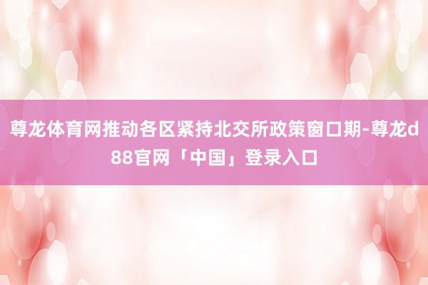 尊龙体育网推动各区紧持北交所政策窗口期-尊龙d88官网「中国」登录入口