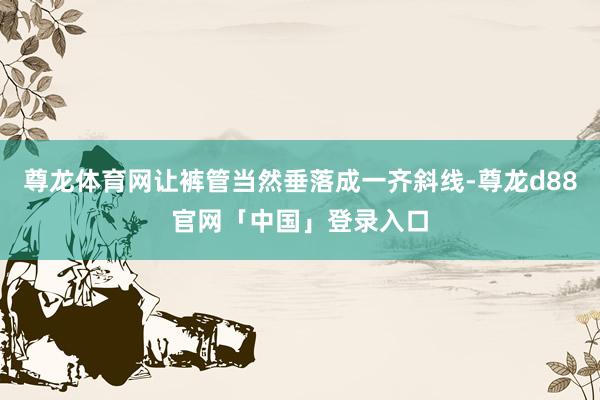 尊龙体育网让裤管当然垂落成一齐斜线-尊龙d88官网「中国」登录入口