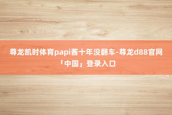 尊龙凯时体育papi酱十年没翻车-尊龙d88官网「中国」登录入口