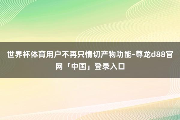 世界杯体育用户不再只情切产物功能-尊龙d88官网「中国」登录入口