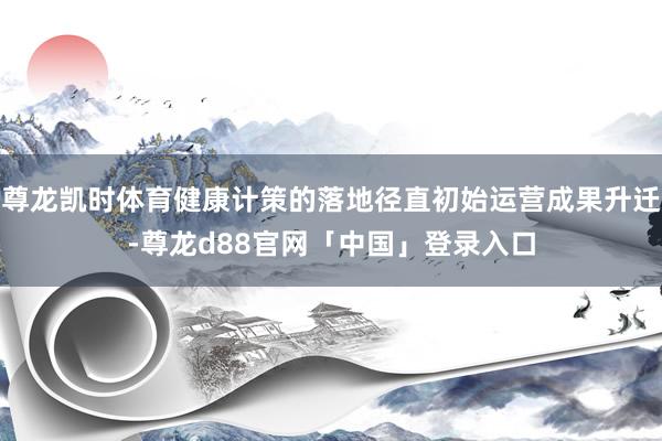尊龙凯时体育健康计策的落地径直初始运营成果升迁-尊龙d88官网「中国」登录入口