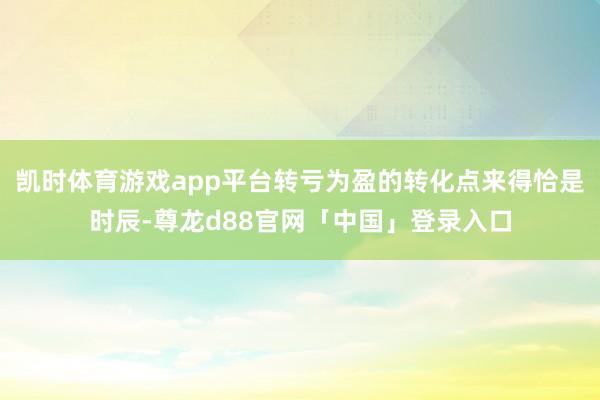 凯时体育游戏app平台转亏为盈的转化点来得恰是时辰-尊龙d88官网「中国」登录入口