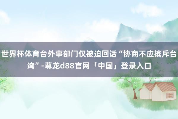 世界杯体育台外事部门仅被迫回话“协商不应摈斥台湾”-尊龙d88官网「中国」登录入口