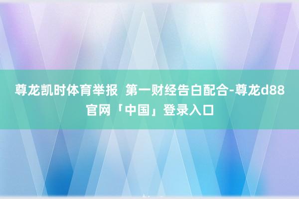 尊龙凯时体育举报  第一财经告白配合-尊龙d88官网「中国」登录入口