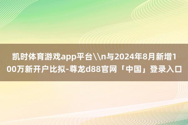 凯时体育游戏app平台\n与2024年8月新增100万新开户比拟-尊龙d88官网「中国」登录入口