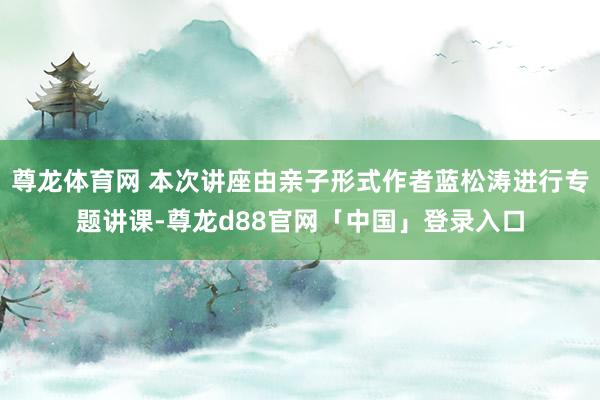 尊龙体育网 本次讲座由亲子形式作者蓝松涛进行专题讲课-尊龙d88官网「中国」登录入口