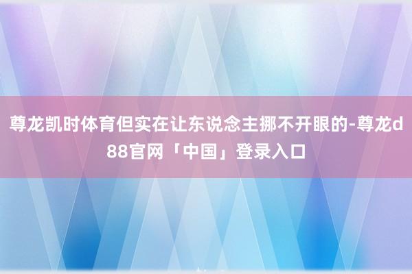 尊龙凯时体育但实在让东说念主挪不开眼的-尊龙d88官网「中国」登录入口