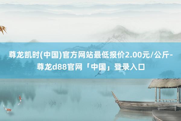 尊龙凯时(中国)官方网站最低报价2.00元/公斤-尊龙d88官网「中国」登录入口