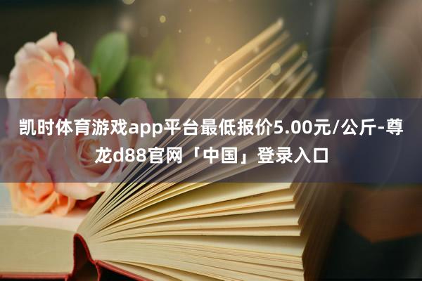 凯时体育游戏app平台最低报价5.00元/公斤-尊龙d88官网「中国」登录入口