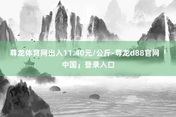 尊龙体育网出入11.40元/公斤-尊龙d88官网「中国」登录入口