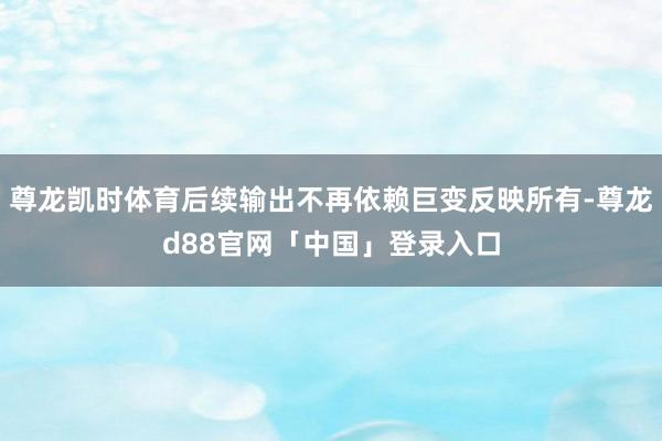 尊龙凯时体育后续输出不再依赖巨变反映所有-尊龙d88官网「中国」登录入口