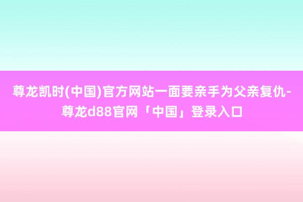 尊龙凯时(中国)官方网站一面要亲手为父亲复仇-尊龙d88官网「中国」登录入口