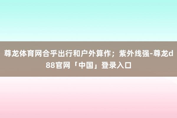 尊龙体育网合乎出行和户外算作；紫外线强-尊龙d88官网「中国」登录入口