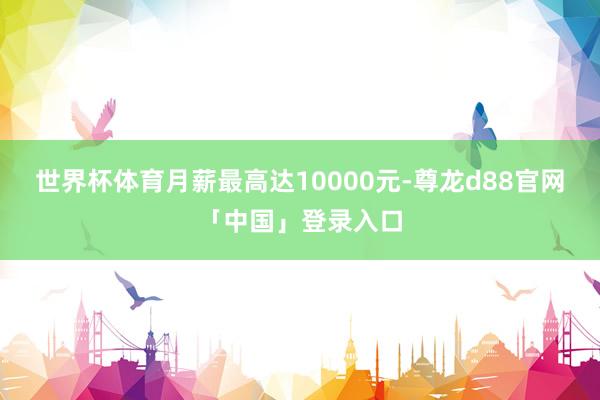 世界杯体育月薪最高达10000元-尊龙d88官网「中国」登录入口