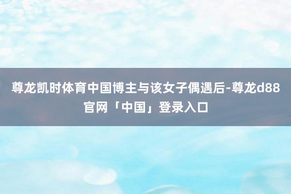 尊龙凯时体育中国博主与该女子偶遇后-尊龙d88官网「中国」登录入口