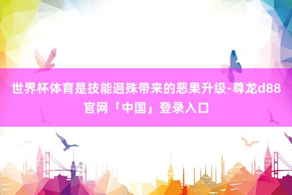 世界杯体育是技能迥殊带来的恶果升级-尊龙d88官网「中国」登录入口