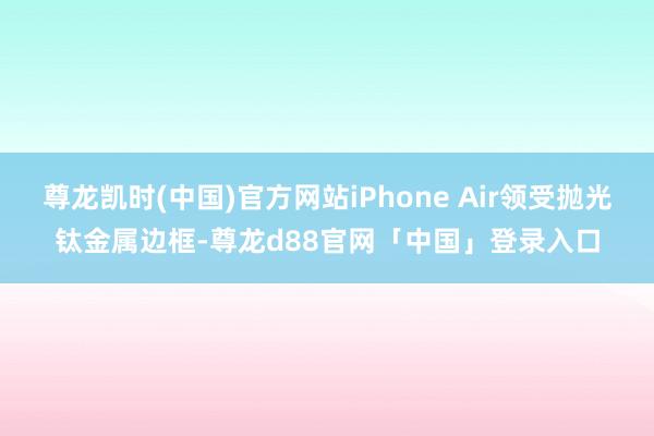 尊龙凯时(中国)官方网站iPhone Air领受抛光钛金属边框-尊龙d88官网「中国」登录入口