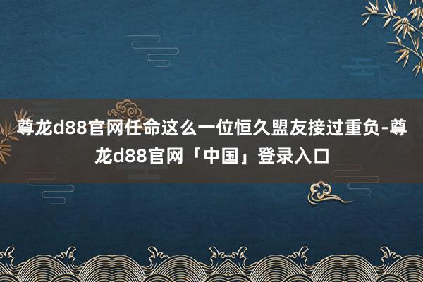 尊龙d88官网任命这么一位恒久盟友接过重负-尊龙d88官网「中国」登录入口