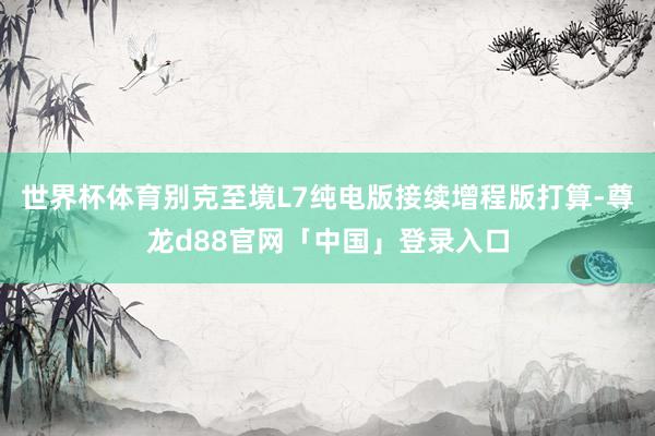 世界杯体育别克至境L7纯电版接续增程版打算-尊龙d88官网「中国」登录入口