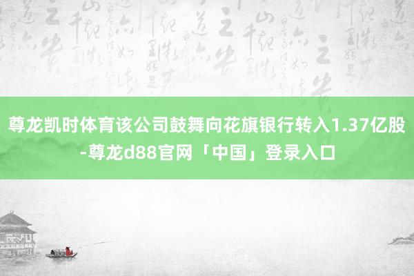 尊龙凯时体育该公司鼓舞向花旗银行转入1.37亿股-尊龙d88官网「中国」登录入口