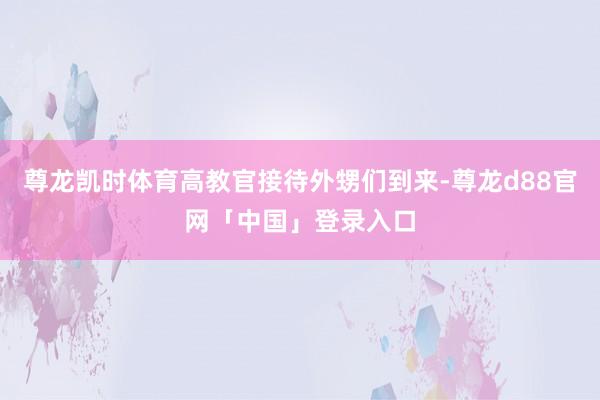 尊龙凯时体育高教官接待外甥们到来-尊龙d88官网「中国」登录入口