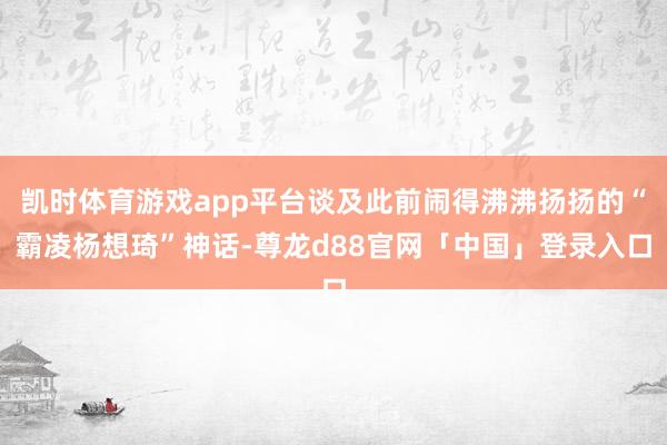 凯时体育游戏app平台谈及此前闹得沸沸扬扬的“霸凌杨想琦”神话-尊龙d88官网「中国」登录入口