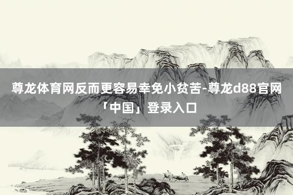 尊龙体育网反而更容易幸免小贫苦-尊龙d88官网「中国」登录入口