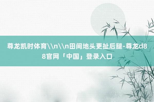 尊龙凯时体育\n\n田间地头更扯后腿-尊龙d88官网「中国」登录入口