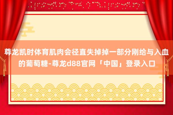 尊龙凯时体育肌肉会径直失掉掉一部分刚给与入血的葡萄糖-尊龙d88官网「中国」登录入口