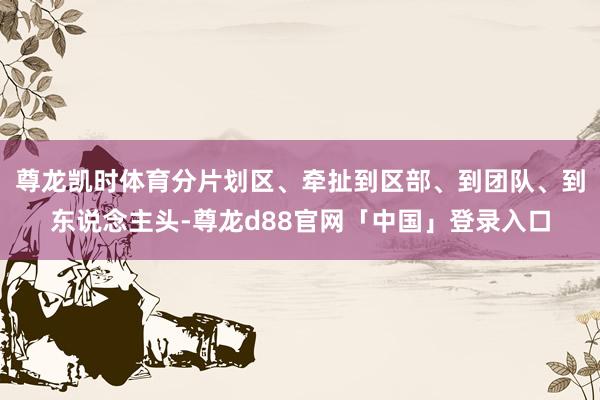 尊龙凯时体育分片划区、牵扯到区部、到团队、到东说念主头-尊龙d88官网「中国」登录入口