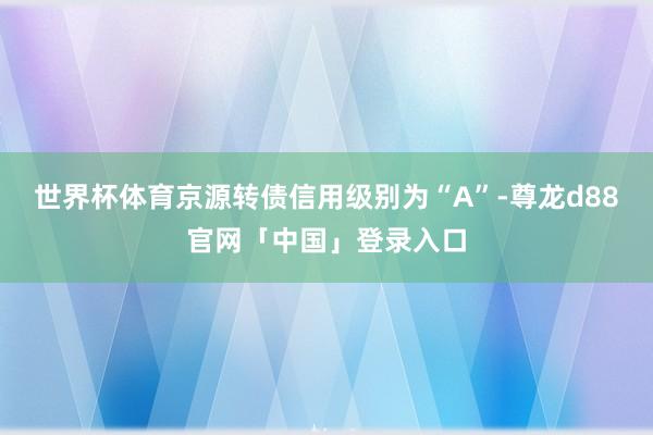 世界杯体育京源转债信用级别为“A”-尊龙d88官网「中国」登录入口