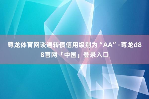尊龙体育网谈通转债信用级别为“AA”-尊龙d88官网「中国」登录入口