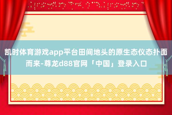 凯时体育游戏app平台田间地头的原生态仪态扑面而来-尊龙d88官网「中国」登录入口