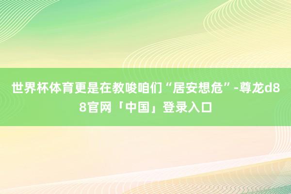 世界杯体育更是在教唆咱们“居安想危”-尊龙d88官网「中国」登录入口