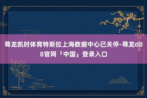 尊龙凯时体育特斯拉上海数据中心已关停-尊龙d88官网「中国」登录入口