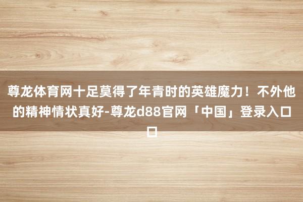 尊龙体育网十足莫得了年青时的英雄魔力!不外他的精神情状真好-尊龙d88官网「中国」登录入口