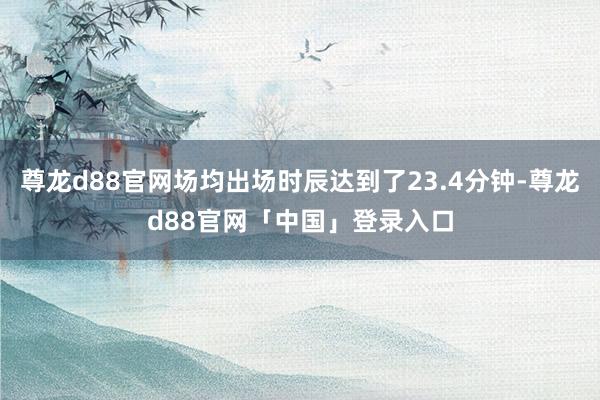尊龙d88官网场均出场时辰达到了23.4分钟-尊龙d88官网「中国」登录入口