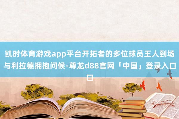凯时体育游戏app平台开拓者的多位球员王人到场与利拉德拥抱问候-尊龙d88官网「中国」登录入口