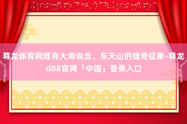 尊龙体育网既有大海说念、东天山的雄奇征象-尊龙d88官网「中国」登录入口