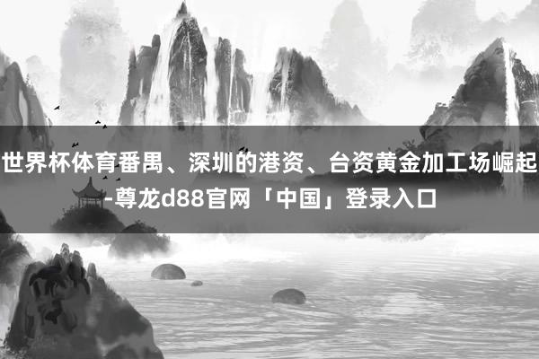 世界杯体育番禺、深圳的港资、台资黄金加工场崛起-尊龙d88官网「中国」登录入口