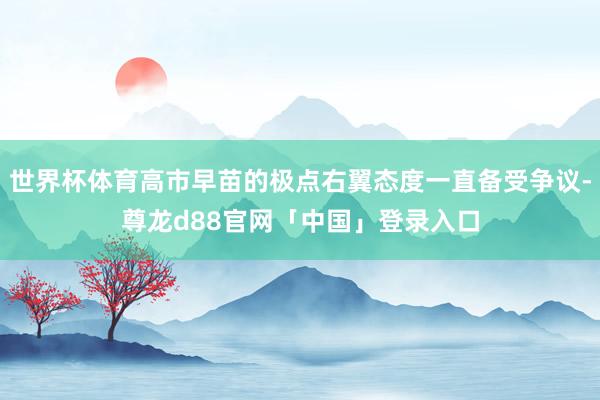 世界杯体育高市早苗的极点右翼态度一直备受争议-尊龙d88官网「中国」登录入口