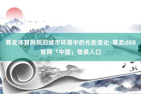 尊龙体育网照旧城市环境中的光影变化-尊龙d88官网「中国」登录入口