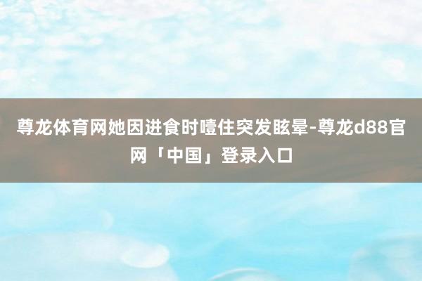 尊龙体育网她因进食时噎住突发眩晕-尊龙d88官网「中国」登录入口