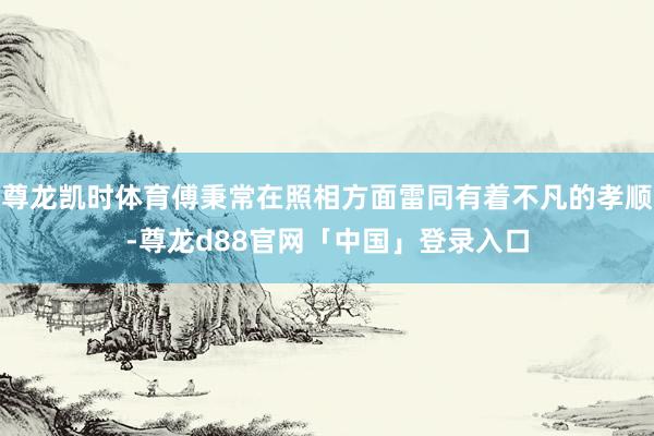 尊龙凯时体育傅秉常在照相方面雷同有着不凡的孝顺-尊龙d88官网「中国」登录入口