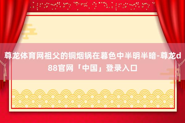 尊龙体育网祖父的铜烟锅在暮色中半明半暗-尊龙d88官网「中国」登录入口