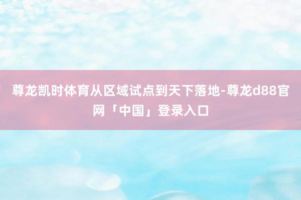 尊龙凯时体育从区域试点到天下落地-尊龙d88官网「中国」登录入口